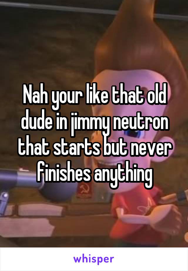 Nah your like that old dude in jimmy neutron that starts but never finishes anything