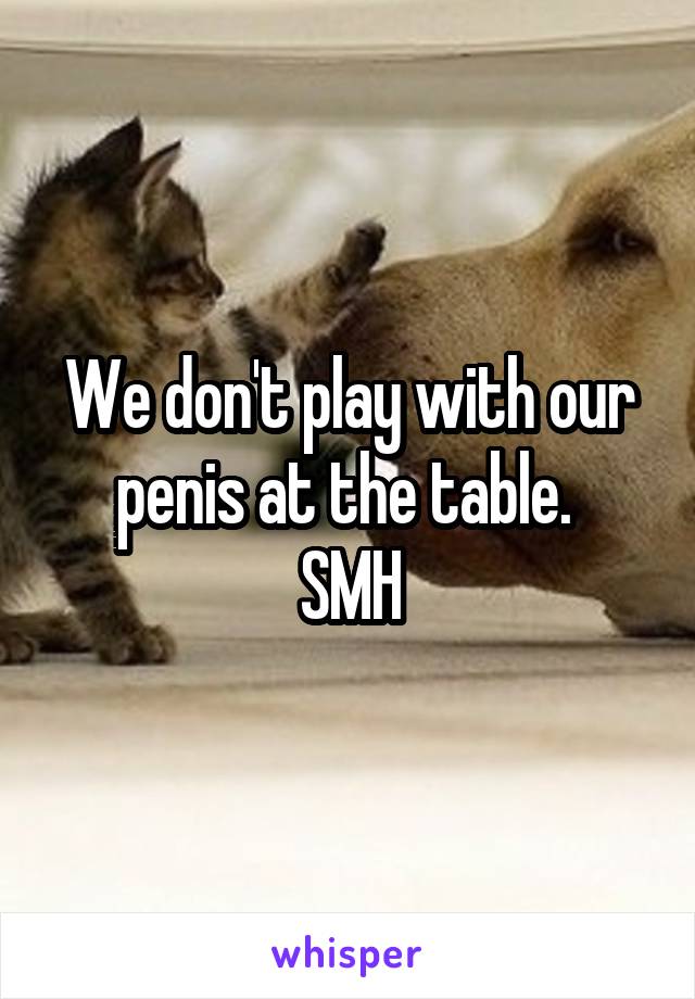 We don't play with our penis at the table. 
SMH