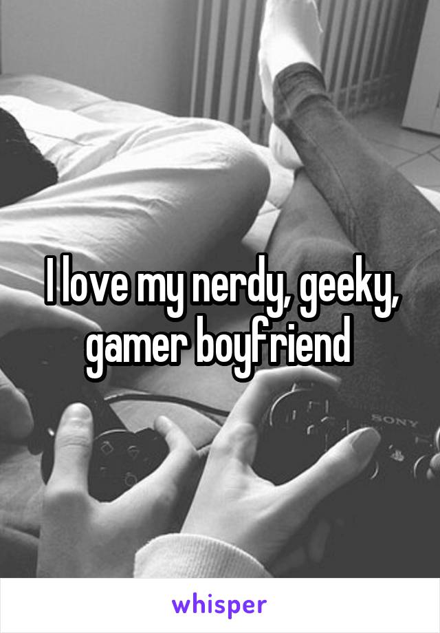 I love my nerdy, geeky, gamer boyfriend 