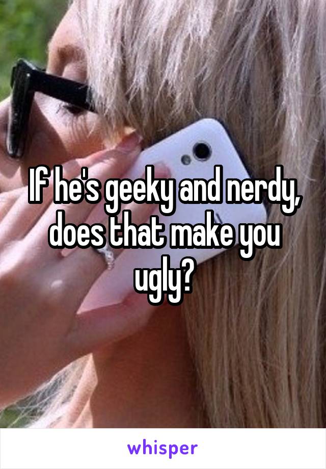 If he's geeky and nerdy, does that make you ugly?