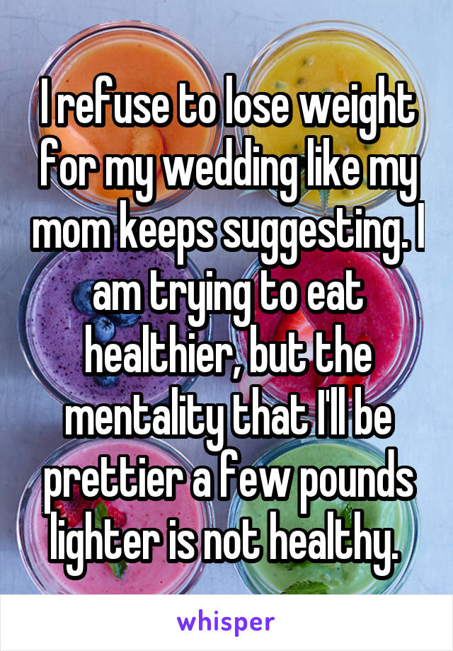 I refuse to lose weight for my wedding like my mom keeps suggesting. I am trying to eat healthier, but the mentality that I'll be prettier a few pounds lighter is not healthy. 