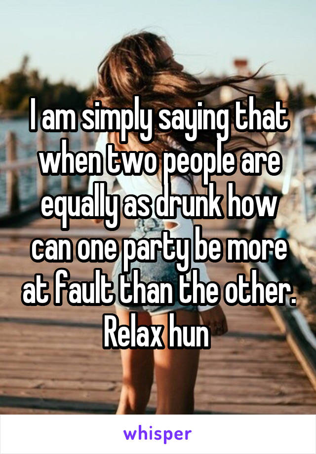 I am simply saying that when two people are equally as drunk how can one party be more at fault than the other. Relax hun 