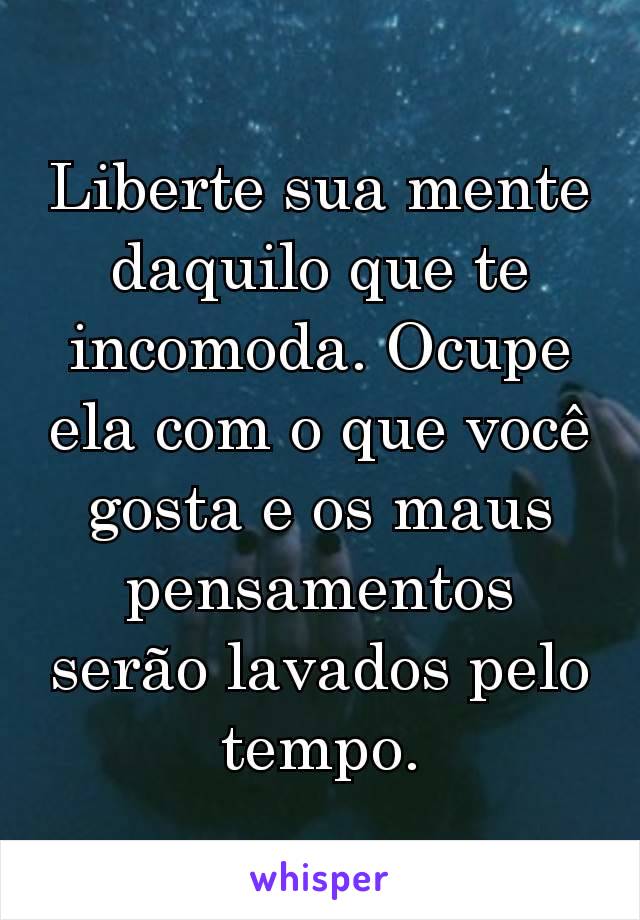 Liberte sua mente daquilo que te incomoda. Ocupe ela com o que você gosta e os maus pensamentos serão lavados pelo tempo.