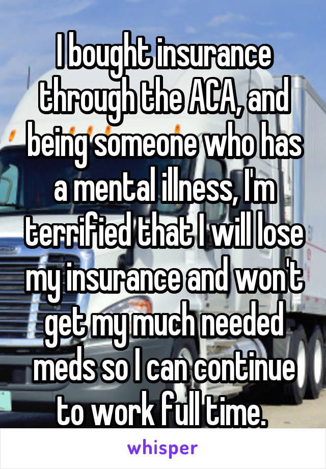 I bought insurance through the ACA, and being someone who has a mental illness, I'm terrified that I will lose my insurance and won't get my much needed meds so I can continue to work full time. 