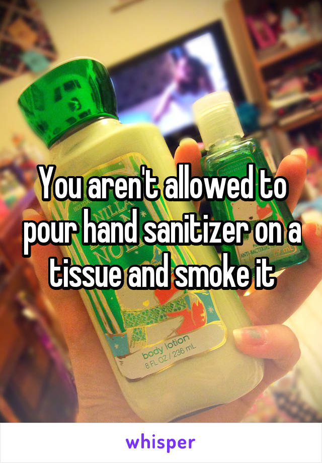 You aren't allowed to pour hand sanitizer on a tissue and smoke it