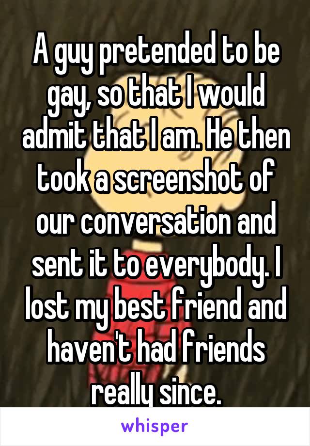A guy pretended to be gay, so that I would admit that I am. He then took a screenshot of our conversation and sent it to everybody. I lost my best friend and haven't had friends really since.