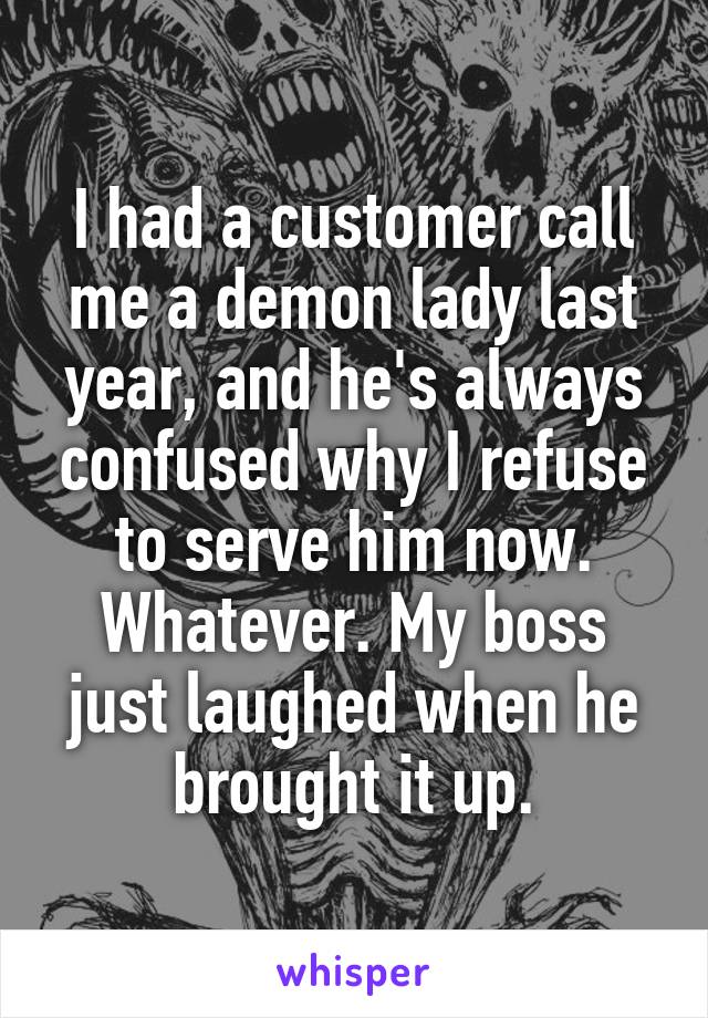 I had a customer call me a demon lady last year, and he's always confused why I refuse to serve him now. Whatever. My boss just laughed when he brought it up.