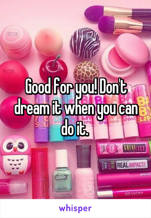 Good for you! Don't dream it when you can do it. 