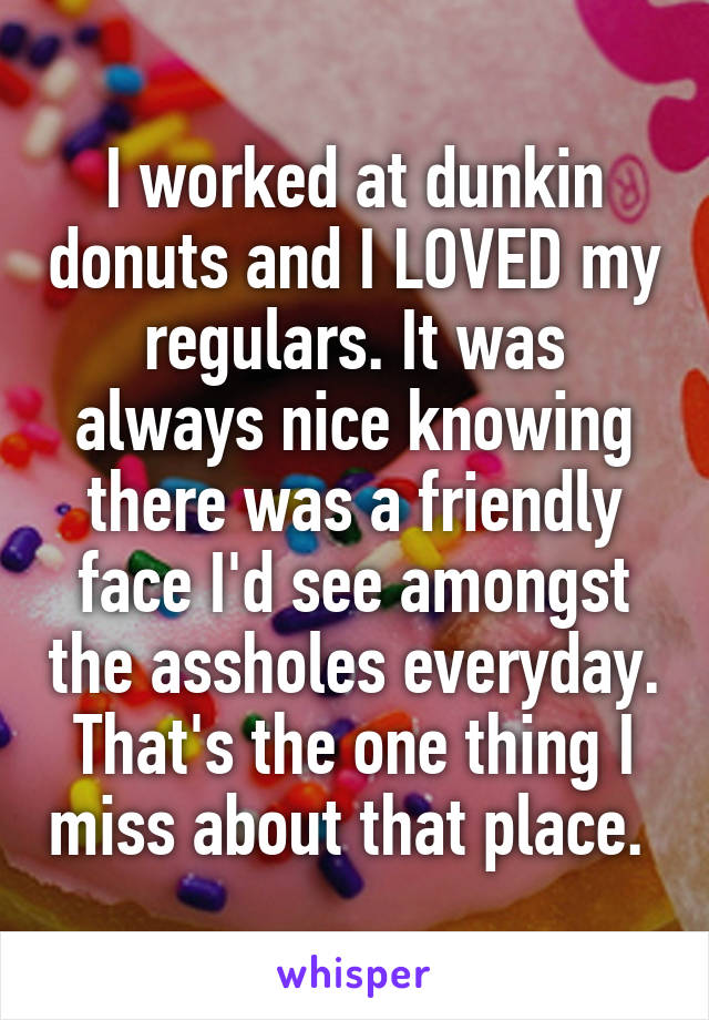 I worked at dunkin donuts and I LOVED my regulars. It was always nice knowing there was a friendly face I'd see amongst the assholes everyday.
That's the one thing I miss about that place. 