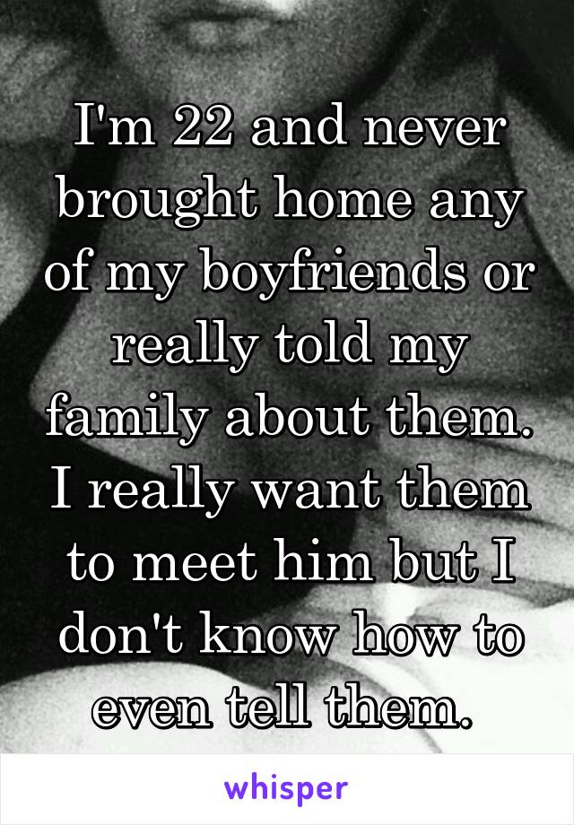 I'm 22 and never brought home any of my boyfriends or really told my family about them. I really want them to meet him but I don't know how to even tell them. 