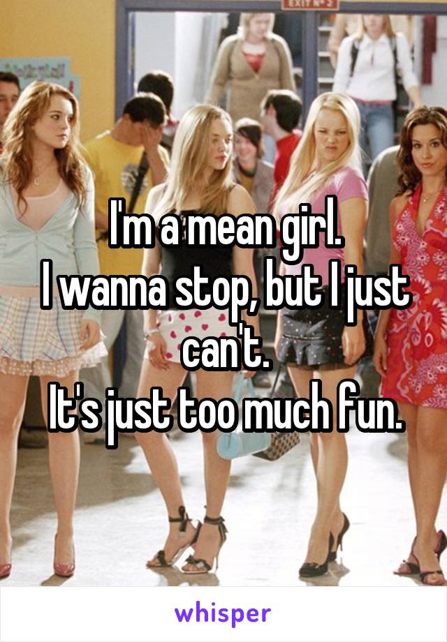 I'm a mean girl.
I wanna stop, but I just can't.
It's just too much fun.