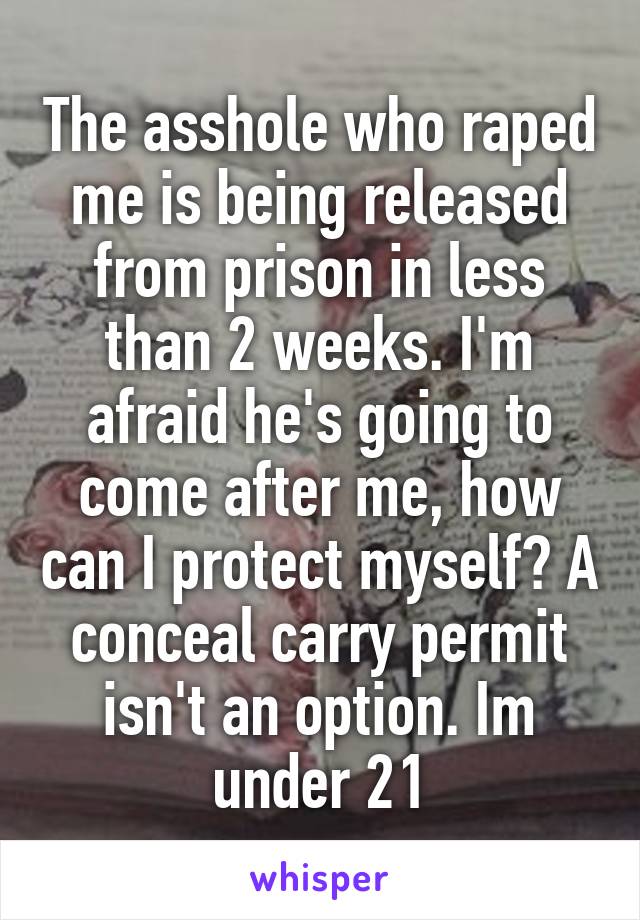 The asshole who raped me is being released from prison in less than 2 weeks. I'm afraid he's going to come after me, how can I protect myself? A conceal carry permit isn't an option. Im under 21