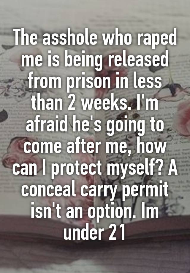 The asshole who raped me is being released from prison in less than 2 weeks. I'm afraid he's going to come after me, how can I protect myself? A conceal carry permit isn't an option. Im under 21