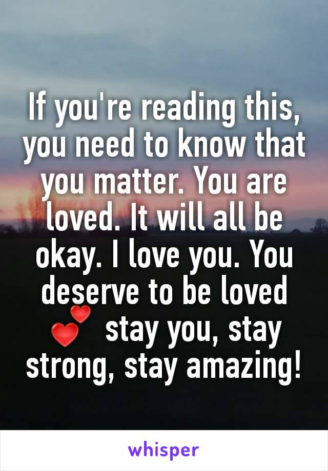 If you're reading this, you need to know that you matter. You are loved. It will all be okay. I love you. You deserve to be loved 💕 stay you, stay strong, stay amazing!