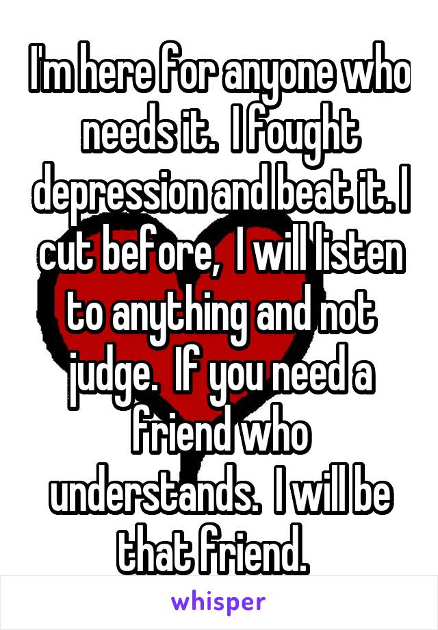 I'm here for anyone who needs it.  I fought depression and beat it. I cut before,  I will listen to anything and not judge.  If you need a friend who understands.  I will be that friend.  