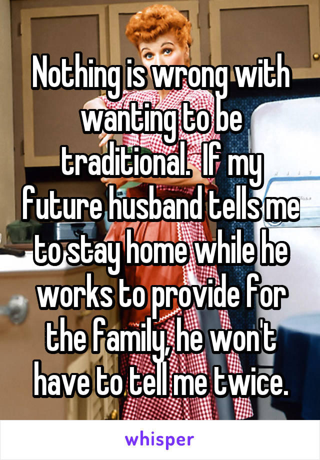 Nothing is wrong with wanting to be traditional.  If my future husband tells me to stay home while he works to provide for the family, he won't have to tell me twice.
