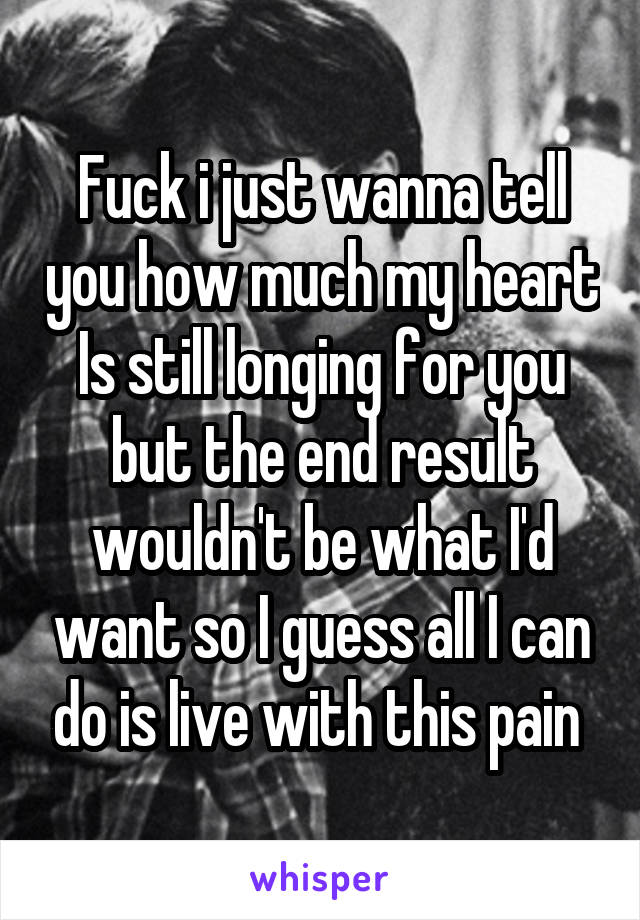 Fuck i just wanna tell you how much my heart Is still longing for you but the end result wouldn't be what I'd want so I guess all I can do is live with this pain 
