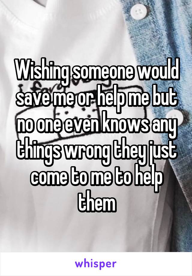 Wishing someone would save me or help me but no one even knows any things wrong they just come to me to help them