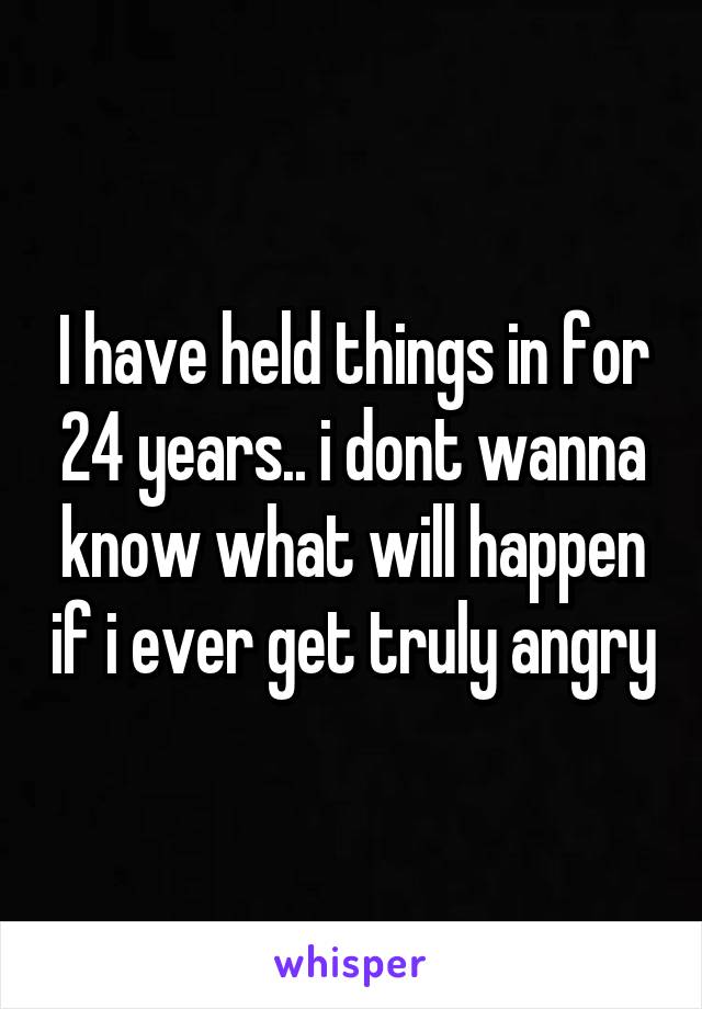I have held things in for 24 years.. i dont wanna know what will happen if i ever get truly angry