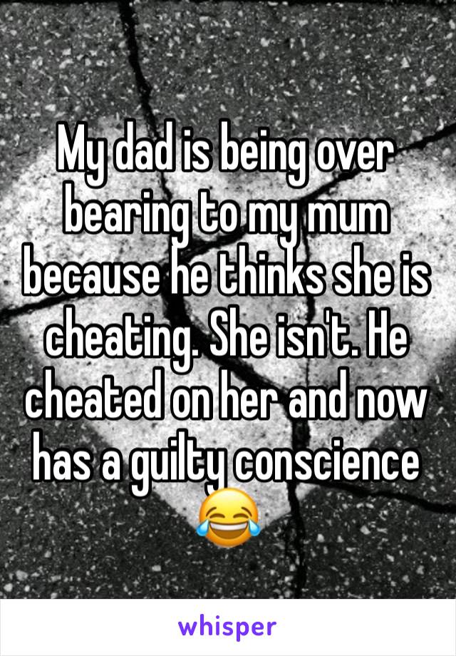 My dad is being over bearing to my mum because he thinks she is cheating. She isn't. He cheated on her and now has a guilty conscience 😂