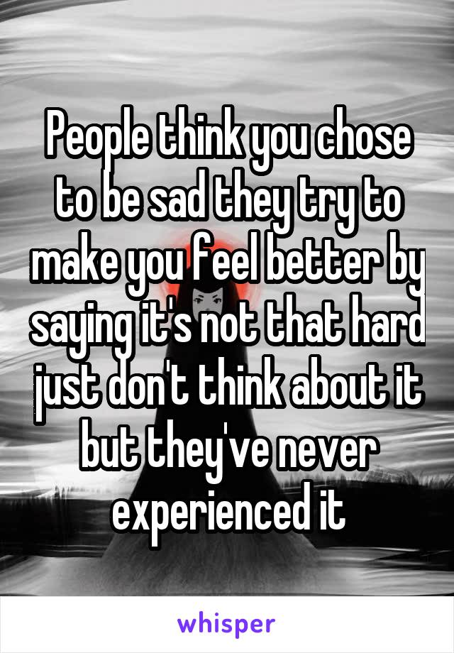 People think you chose to be sad they try to make you feel better by saying it's not that hard just don't think about it but they've never experienced it
