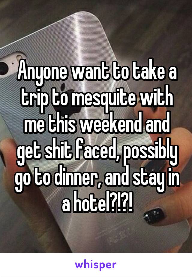 Anyone want to take a trip to mesquite with me this weekend and get shit faced, possibly go to dinner, and stay in a hotel?!?!