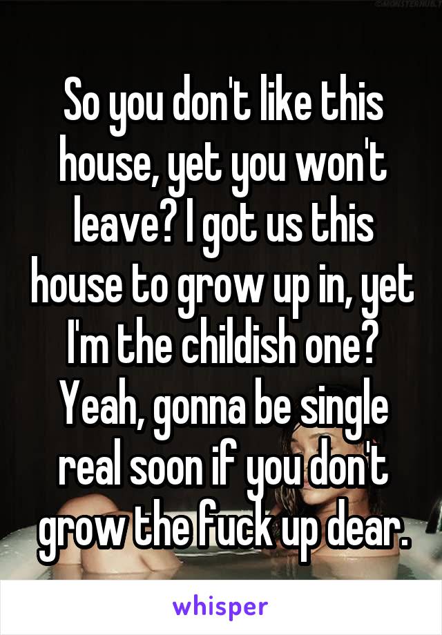 So you don't like this house, yet you won't leave? I got us this house to grow up in, yet I'm the childish one? Yeah, gonna be single real soon if you don't grow the fuck up dear.