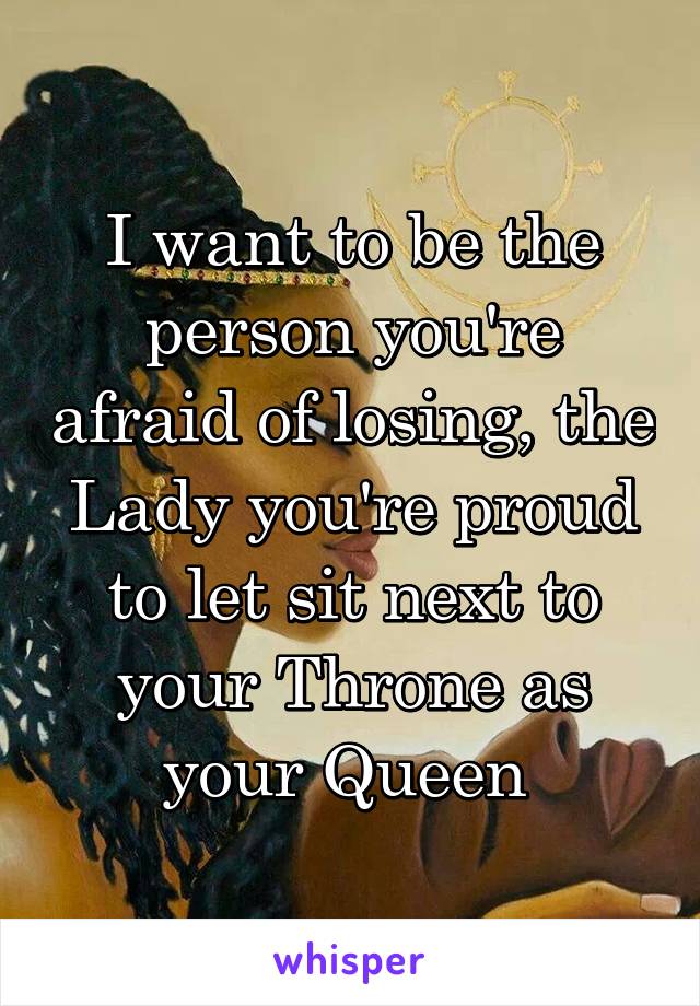 I want to be the person you're afraid of losing, the Lady you're proud to let sit next to your Throne as your Queen 