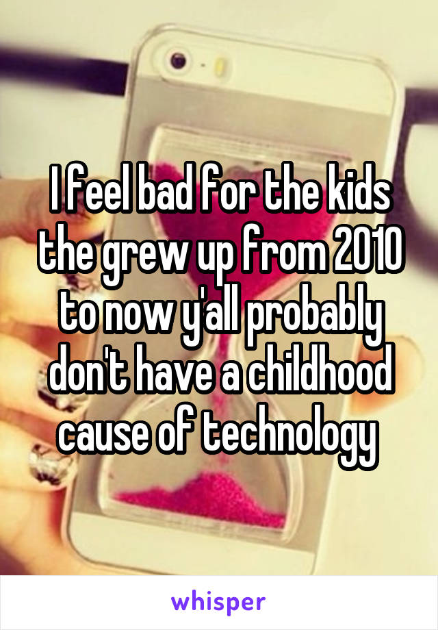 I feel bad for the kids the grew up from 2010 to now y'all probably don't have a childhood cause of technology 