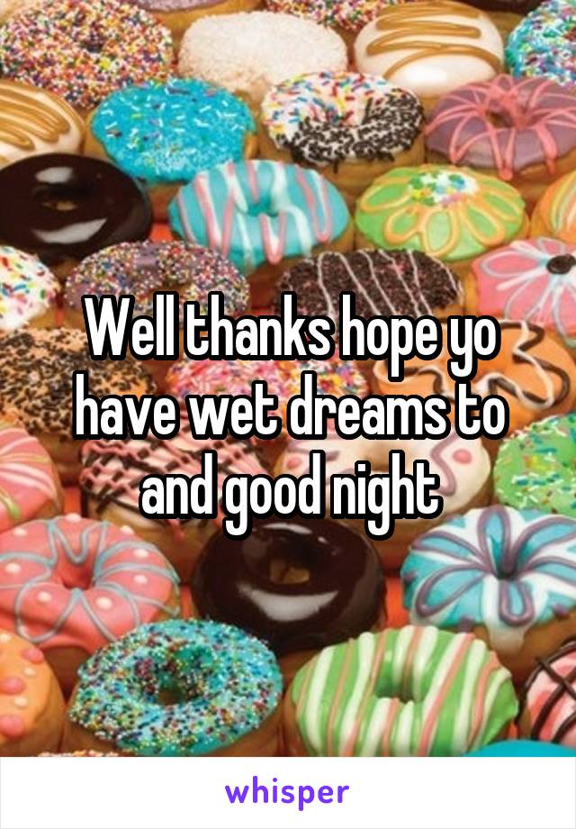 Well thanks hope yo have wet dreams to and good night