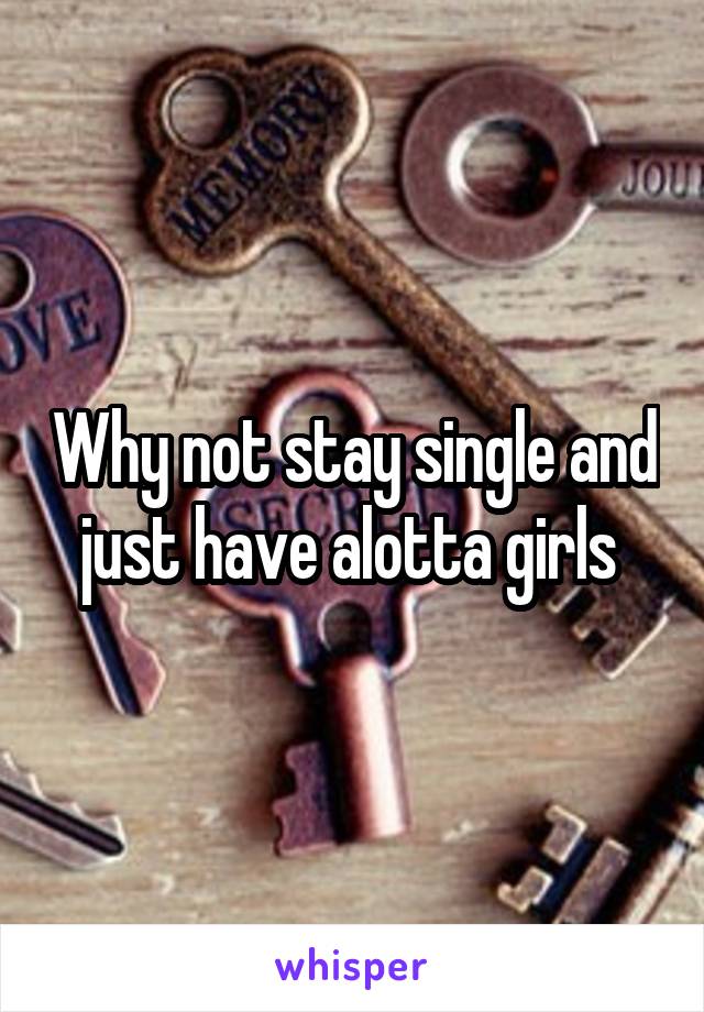 Why not stay single and just have alotta girls 