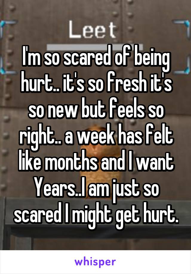 I'm so scared of being hurt.. it's so fresh it's so new but feels so right.. a week has felt like months and I want Years..I am just so scared I might get hurt.