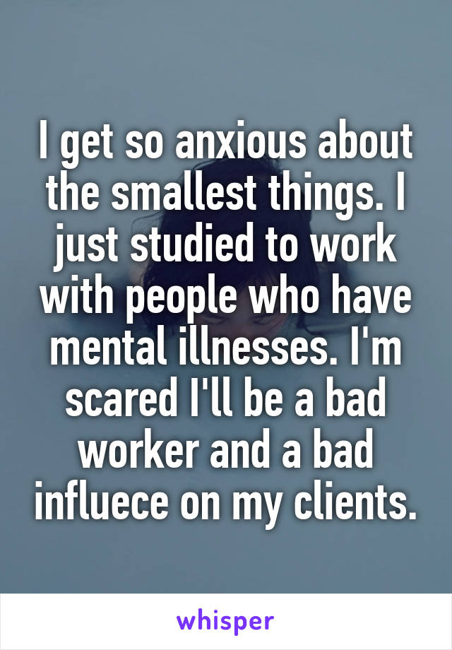 I get so anxious about the smallest things. I just studied to work with people who have mental illnesses. I'm scared I'll be a bad worker and a bad influece on my clients.