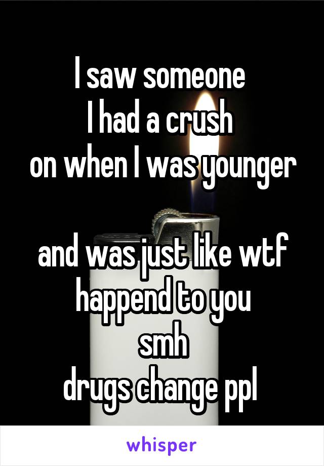 I saw someone 
I had a crush 
on when I was younger 
and was just like wtf happend to you
smh
drugs change ppl 