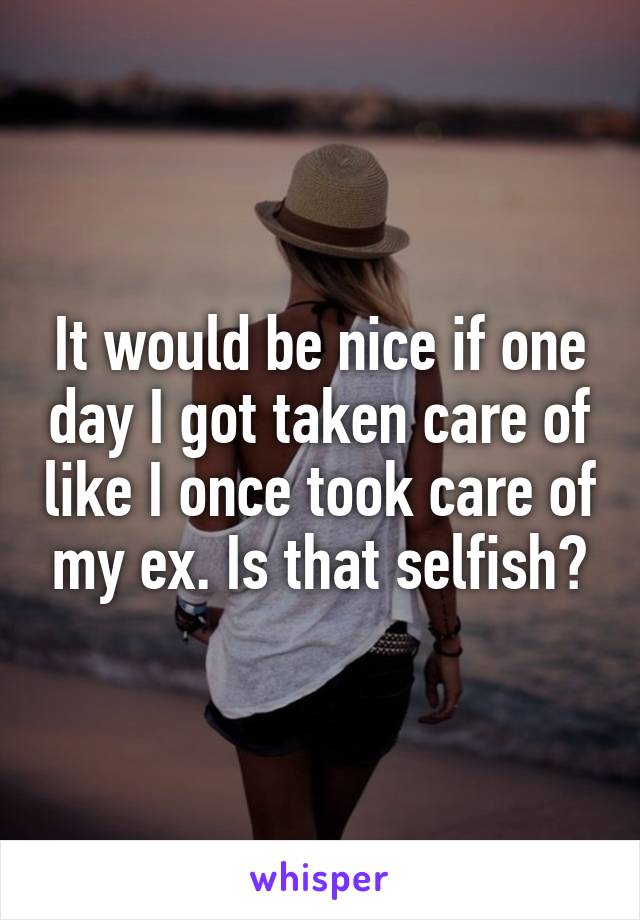 It would be nice if one day I got taken care of like I once took care of my ex. Is that selfish?