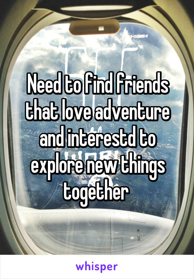 Need to find friends that love adventure and interestd to explore new things together 