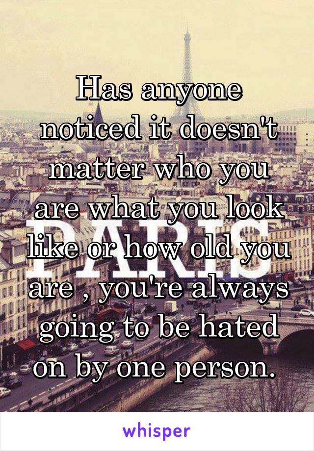 Has anyone noticed it doesn't matter who you are what you look like or how old you are , you're always going to be hated on by one person. 
