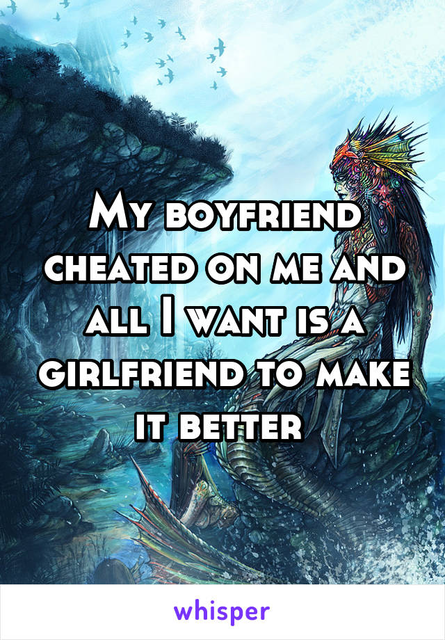 My boyfriend cheated on me and all I want is a girlfriend to make it better 