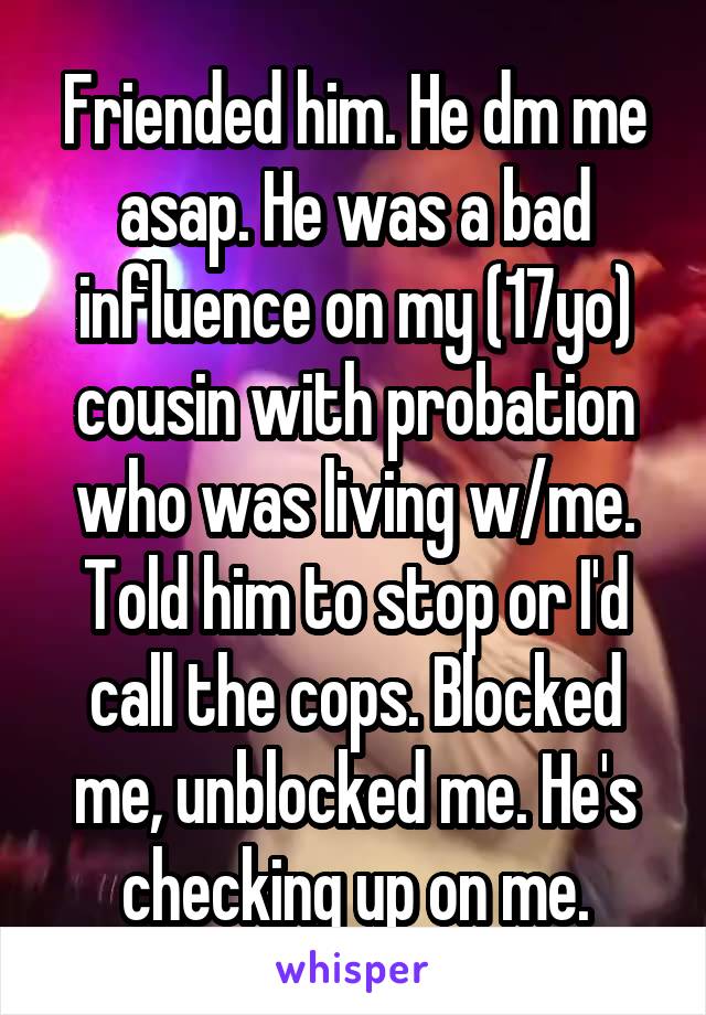 Friended him. He dm me asap. He was a bad influence on my (17yo) cousin with probation who was living w/me. Told him to stop or I'd call the cops. Blocked me, unblocked me. He's checking up on me.