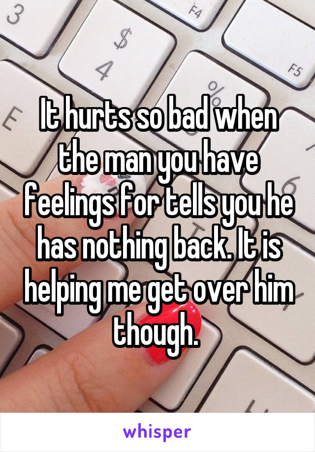 It hurts so bad when the man you have feelings for tells you he has nothing back. It is helping me get over him though. 