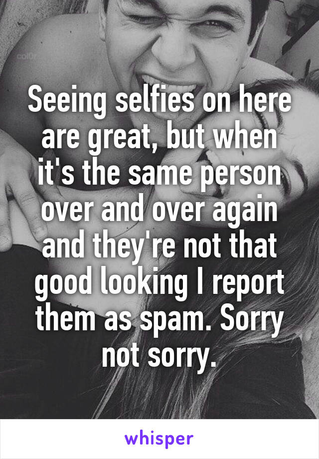 Seeing selfies on here are great, but when it's the same person over and over again and they're not that good looking I report them as spam. Sorry not sorry.