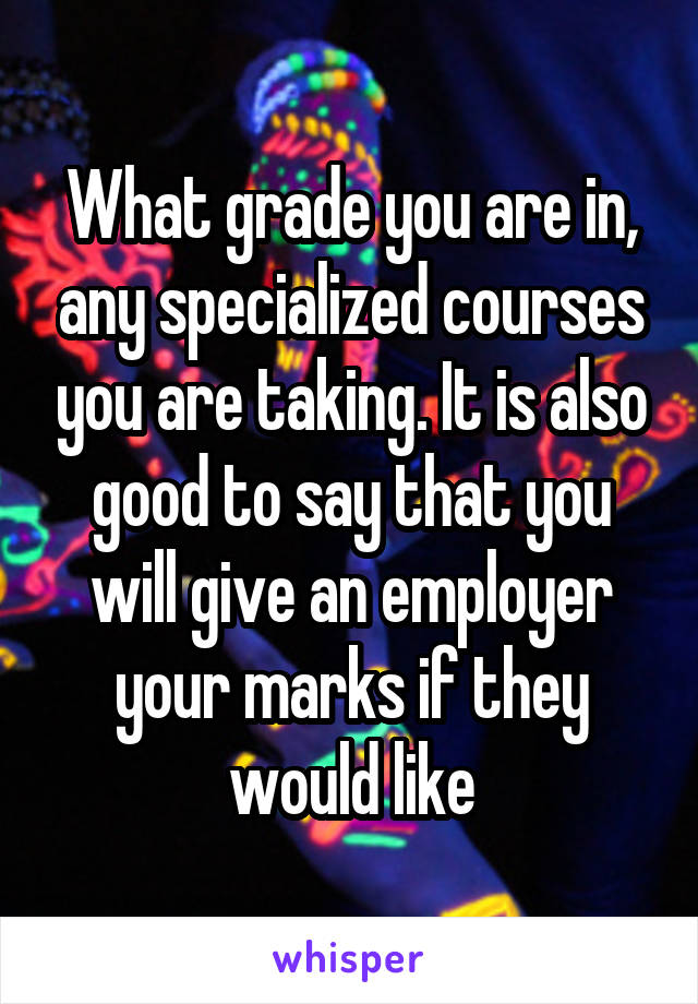 What grade you are in, any specialized courses you are taking. It is also good to say that you will give an employer your marks if they would like