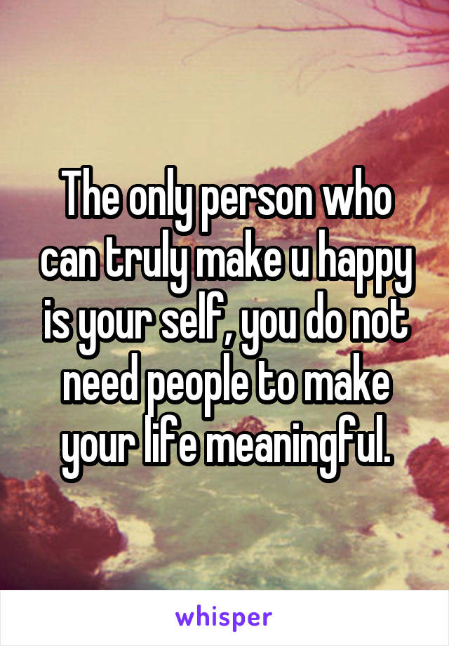 The only person who can truly make u happy is your self, you do not need people to make your life meaningful.