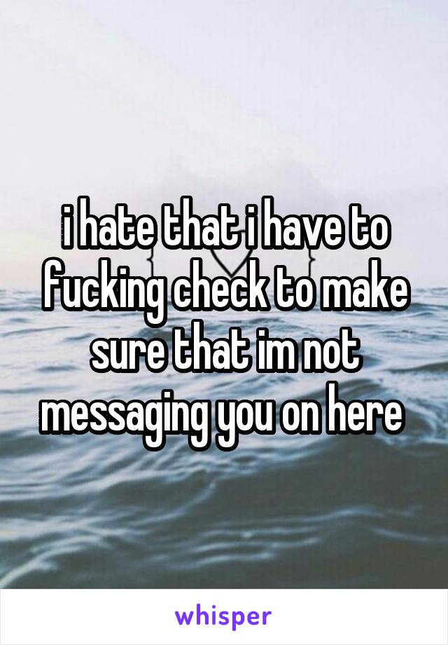 i hate that i have to fucking check to make sure that im not messaging you on here 