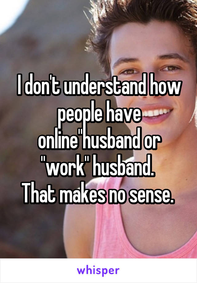 I don't understand how people have online"husband or "work" husband. 
That makes no sense. 