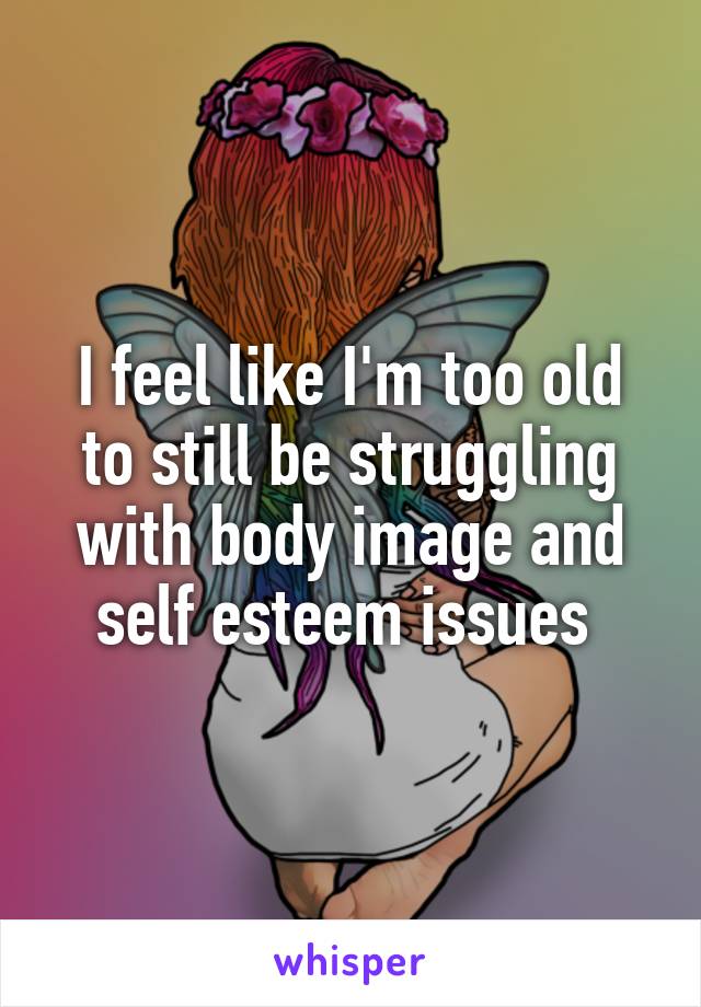 I feel like I'm too old to still be struggling with body image and self esteem issues 