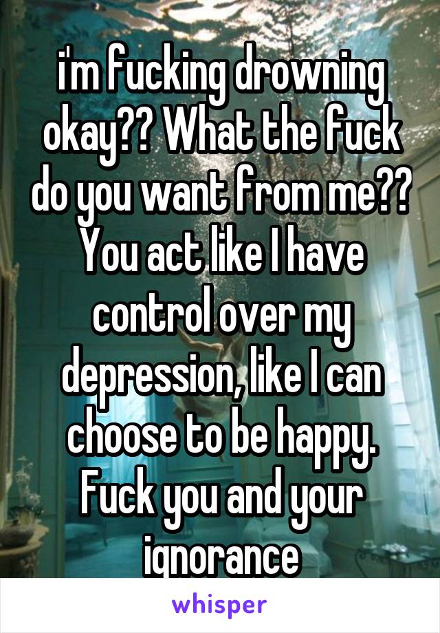 i'm fucking drowning okay?? What the fuck do you want from me?? You act like I have control over my depression, like I can choose to be happy. Fuck you and your ignorance