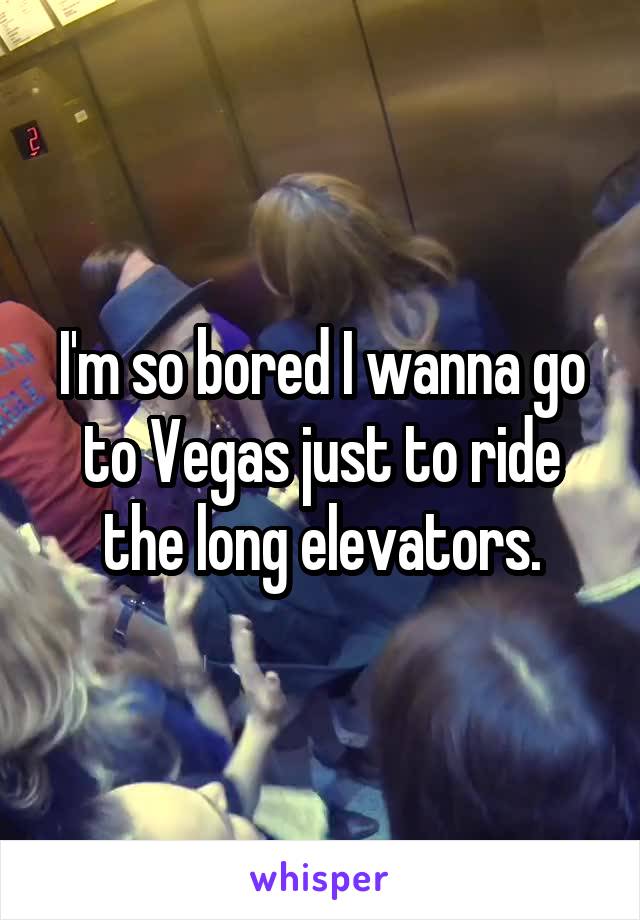I'm so bored I wanna go to Vegas just to ride the long elevators.