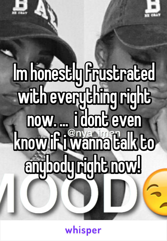 Im honestly frustrated with everything right now. ...  i dont even know if i wanna talk to anybody right now! 