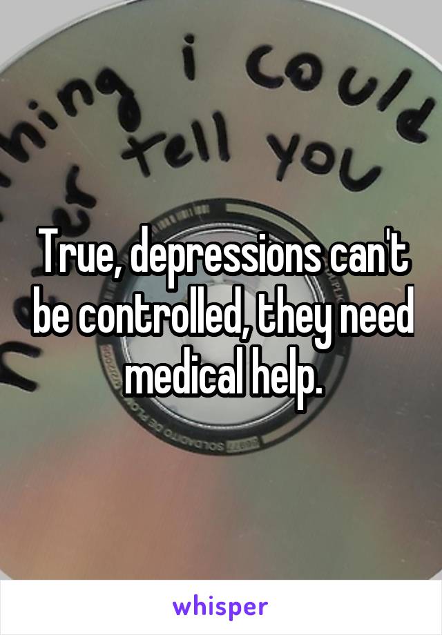 True, depressions can't be controlled, they need medical help.